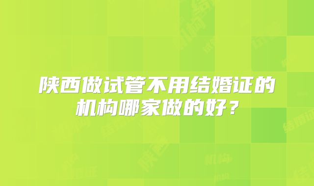 陕西做试管不用结婚证的机构哪家做的好？