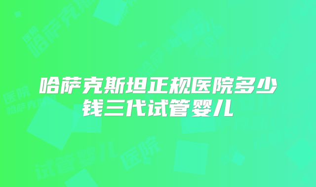 哈萨克斯坦正规医院多少钱三代试管婴儿