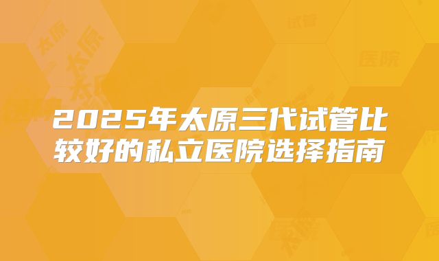2025年太原三代试管比较好的私立医院选择指南