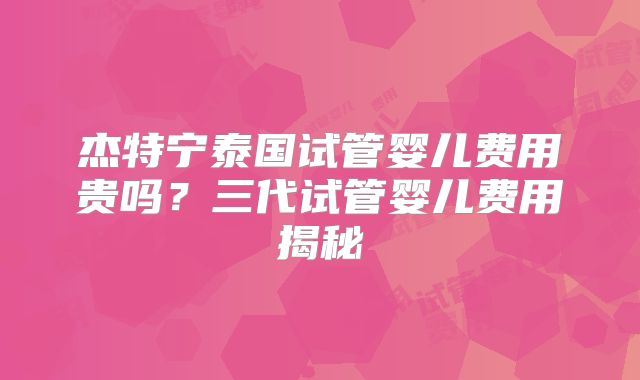 杰特宁泰国试管婴儿费用贵吗？三代试管婴儿费用揭秘