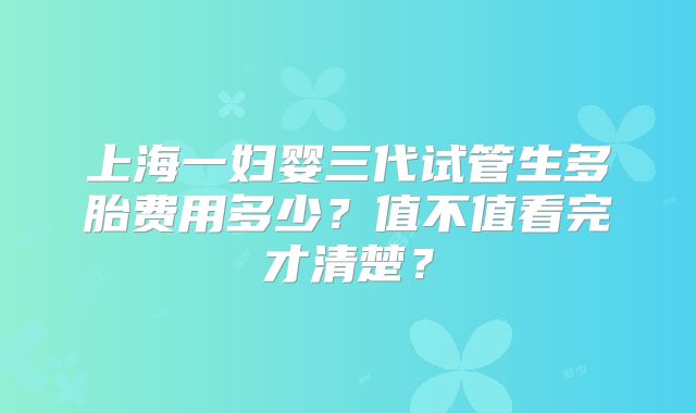 上海一妇婴三代试管生多胎费用多少？值不值看完才清楚？