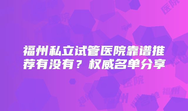 福州私立试管医院靠谱推荐有没有？权威名单分享