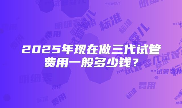 2025年现在做三代试管费用一般多少钱?