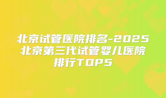 北京试管医院排名-2025北京第三代试管婴儿医院排行TOP5