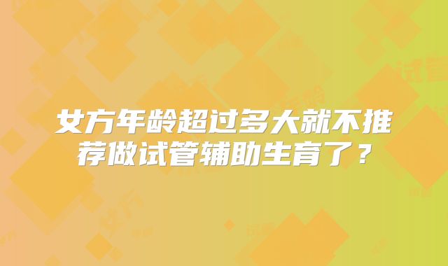 女方年龄超过多大就不推荐做试管辅助生育了？