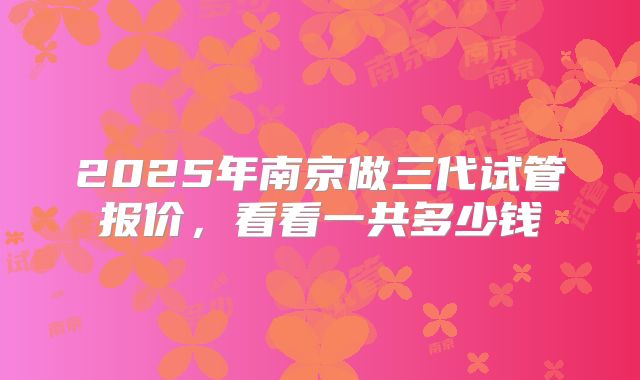 2025年南京做三代试管报价，看看一共多少钱