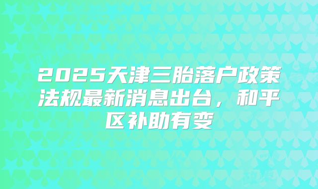 2025天津三胎落户政策法规最新消息出台，和平区补助有变
