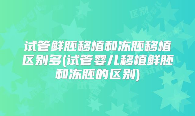 试管鲜胚移植和冻胚移植区别多(试管婴儿移植鲜胚和冻胚的区别)