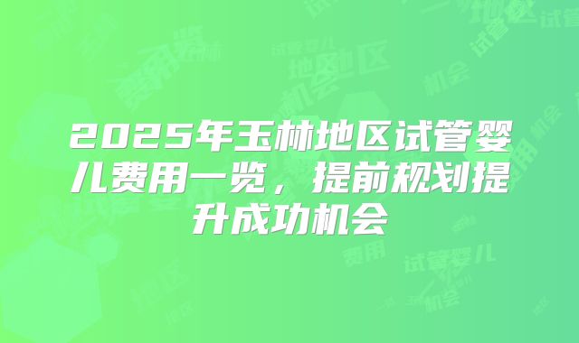 2025年玉林地区试管婴儿费用一览，提前规划提升成功机会