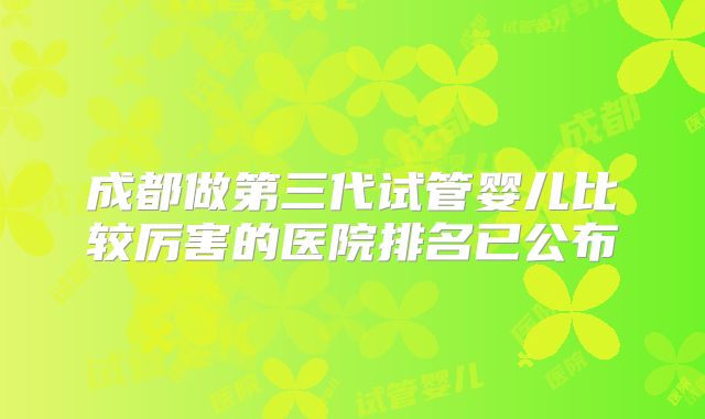 成都做第三代试管婴儿比较厉害的医院排名已公布