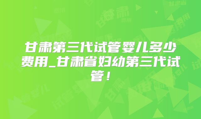 甘肃第三代试管婴儿多少费用_甘肃省妇幼第三代试管！