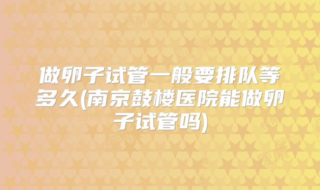 做卵子试管一般要排队等多久(南京鼓楼医院能做卵子试管吗)