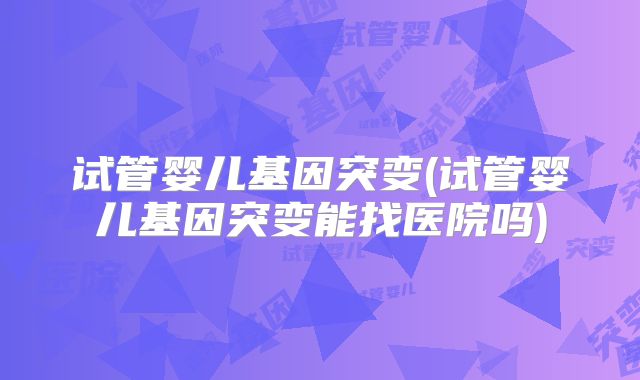 试管婴儿基因突变(试管婴儿基因突变能找医院吗)