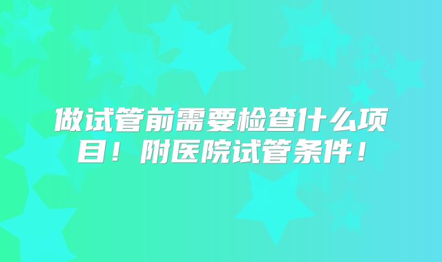 做试管前需要检查什么项目！附医院试管条件！
