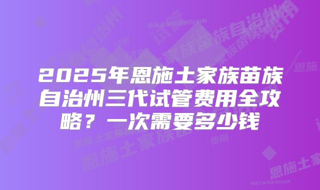 2025年恩施土家族苗族自治州三代试管费用全攻略？一次需要多少钱