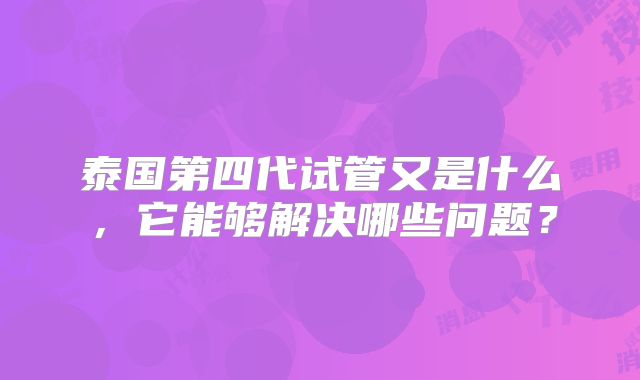 泰国第四代试管又是什么，它能够解决哪些问题？