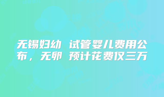 无锡妇幼 试管婴儿费用公布,无卵�预计花费仅三万