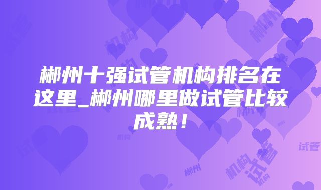 郴州十强试管机构排名在这里_郴州哪里做试管比较成熟！