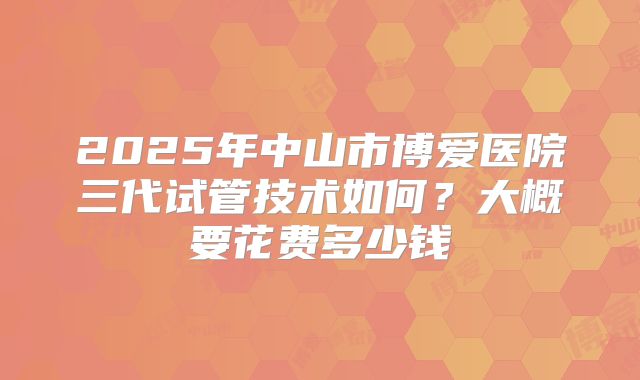 2025年中山市博爱医院三代试管技术如何?大概要花费多少钱
