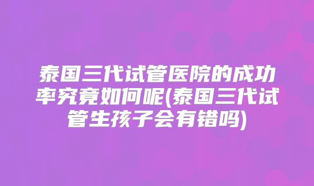 泰国三代试管医院的成功率究竟如何呢(泰国三代试管生孩子会有错吗)