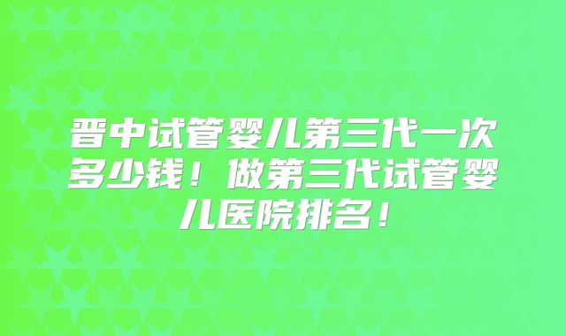 晋中试管婴儿第三代一次多少钱！做第三代试管婴儿医院排名！
