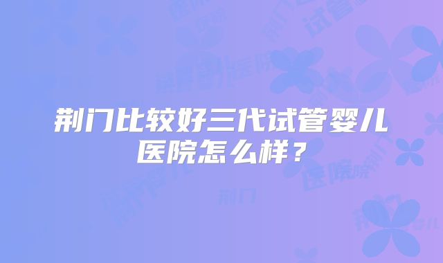 荆门比较好三代试管婴儿医院怎么样？