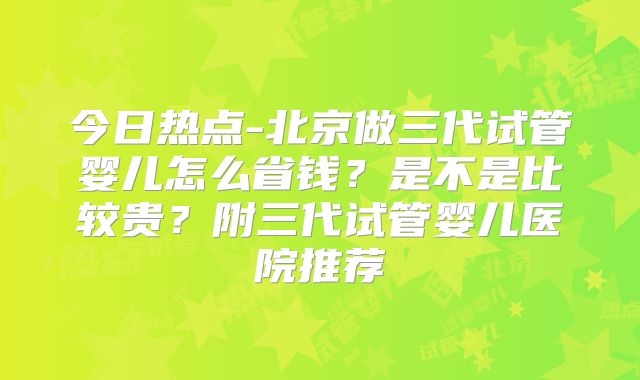今日热点-北京做三代试管婴儿怎么省钱？是不是比较贵？附三代试管婴儿医院推荐