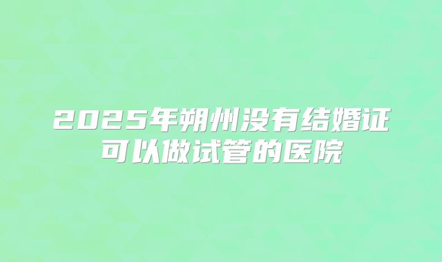 2025年朔州没有结婚证可以做试管的医院