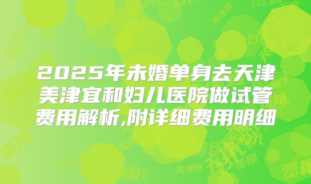 2025年未婚单身去天津美津宜和妇儿医院做试管费用解析,附详细费用明细