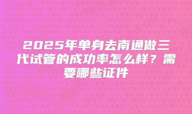 2025年单身去南通做三代试管的成功率怎么样？需要哪些证件