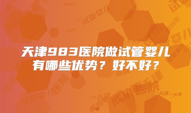 天津983医院做试管婴儿有哪些优势？好不好？