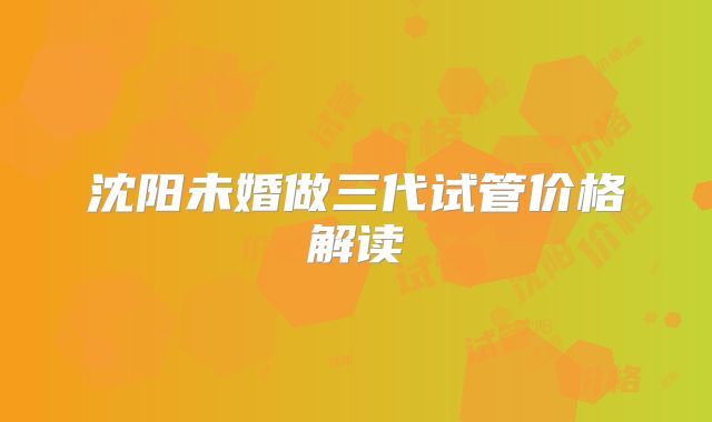沈阳未婚做三代试管价格解读