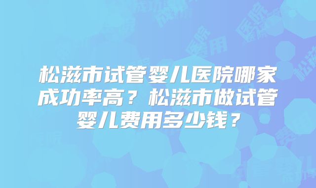松滋市试管婴儿医院哪家成功率高？松滋市做试管婴儿费用多少钱？