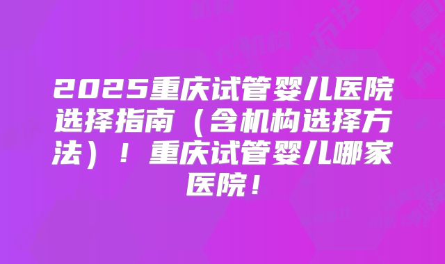2025重庆试管婴儿医院选择指南（含机构选择方法）！重庆试管婴儿哪家医院！