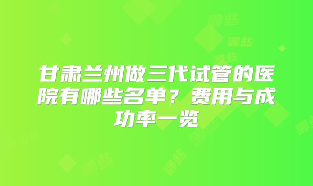 甘肃兰州做三代试管的医院有哪些名单？费用与成功率一览