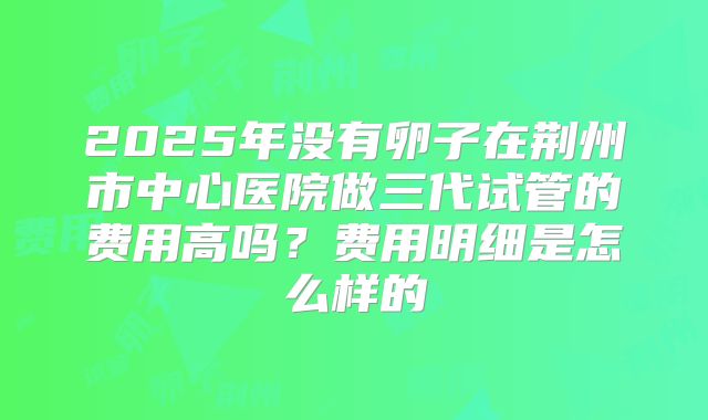 2025年没有卵子在荆州市中心医院做三代试管的费用高吗？费用明细是怎么样的