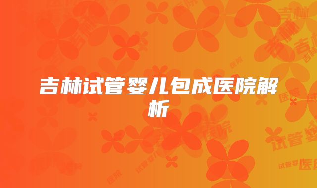 吉林试管婴儿包成医院解析