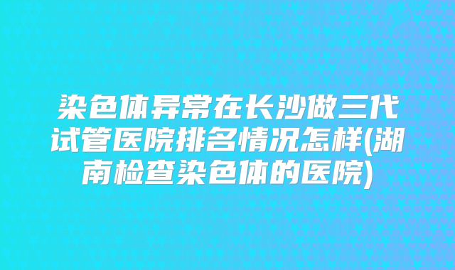 染色体异常在长沙做三代试管医院排名情况怎样(湖南检查染色体的医院)