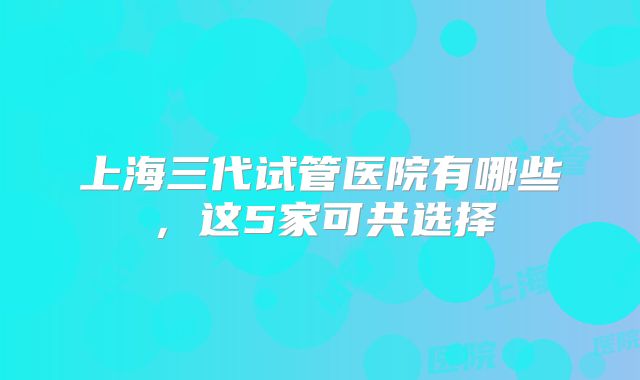 上海三代试管医院有哪些，这5家可共选择