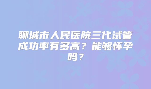 聊城市人民医院三代试管成功率有多高?能够怀孕吗?