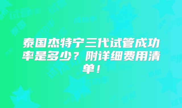 泰国杰特宁三代试管成功率是多少？附详细费用清单！