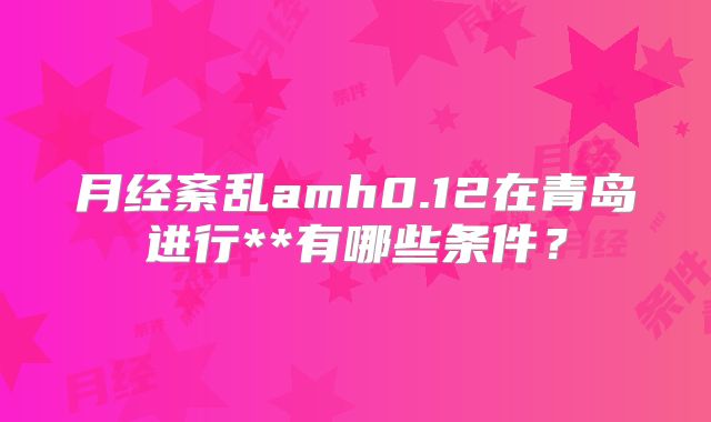 月经紊乱amh0.12在青岛进行**有哪些条件？