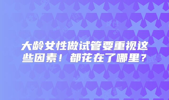 大龄女性做试管要重视这些因素！都花在了哪里？