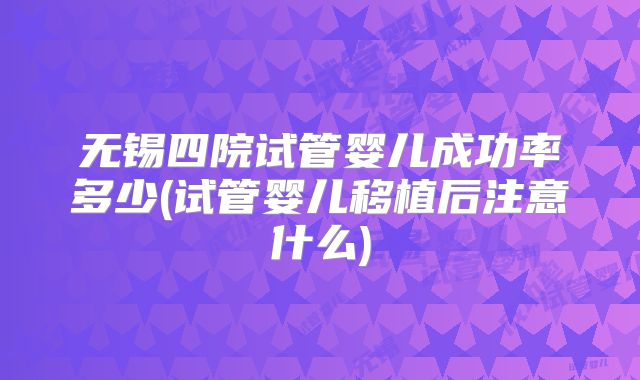无锡四院试管婴儿成功率多少(试管婴儿移植后注意什么)