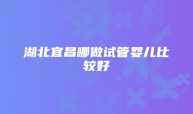 湖北宜昌哪做试管婴儿比较好