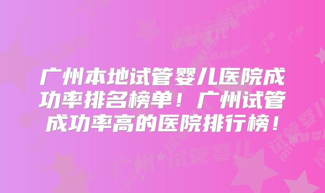广州本地试管婴儿医院成功率排名榜单！广州试管成功率高的医院排行榜！