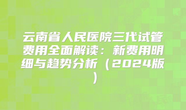 云南省人民医院三代试管费用全面解读:新费用明细与趋势分析(2024版)