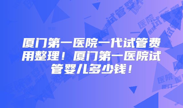 厦门第一医院一代试管费用整理!厦门第一医院试管婴儿多少钱!