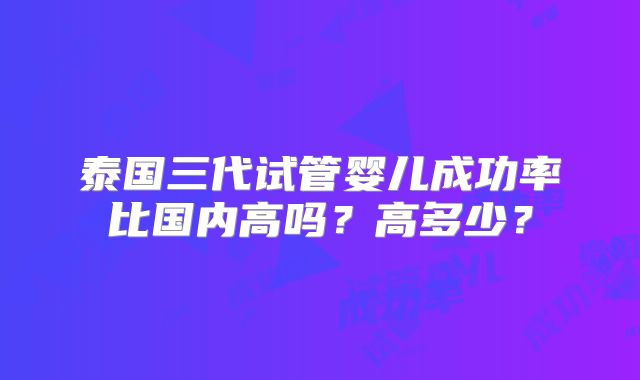 泰国三代试管婴儿成功率比国内高吗？高多少？