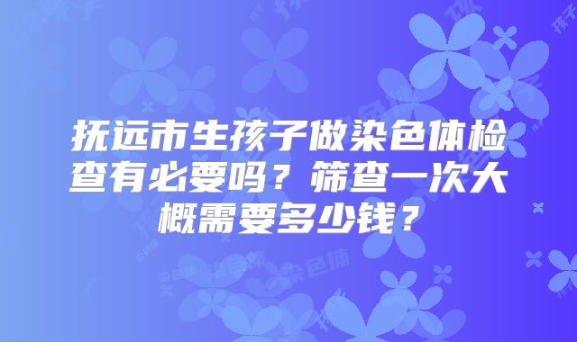 抚远市生孩子做染色体检查有必要吗?筛查一次大概需要多少钱?